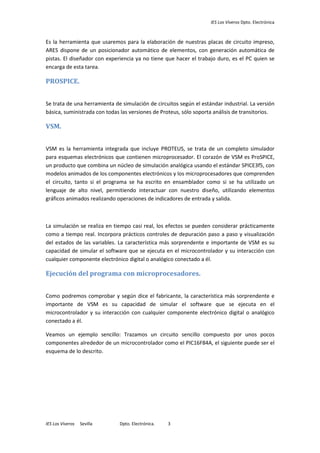 IES Los Viveros Dpto. Electrónica
IES Los Viveros Sevilla Dpto. Electrónica. 3
Es la herramienta que usaremos para la elaboración de nuestras placas de circuito impreso,
ARES dispone de un posicionador automático de elementos, con generación automática de
pistas. El diseñador con experiencia ya no tiene que hacer el trabajo duro, es el PC quien se
encarga de esta tarea.
PROSPICE.
Se trata de una herramienta de simulación de circuitos según el estándar industrial. La versión
básica, suministrada con todas las versiones de Proteus, sólo soporta análisis de transitorios.
VSM.
VSM es la herramienta integrada que incluye PROTEUS, se trata de un completo simulador
para esquemas electrónicos que contienen microprocesador. El corazón de VSM es ProSPICE,
un producto que combina un núcleo de simulación analógica usando el estándar SPICE3f5, con
modelos animados de los componentes electrónicos y los microprocesadores que comprenden
el circuito, tanto si el programa se ha escrito en ensamblador como si se ha utilizado un
lenguaje de alto nivel, permitiendo interactuar con nuestro diseño, utilizando elementos
gráficos animados realizando operaciones de indicadores de entrada y salida.
La simulación se realiza en tiempo casi real, los efectos se pueden considerar prácticamente
como a tiempo real. Incorpora prácticos controles de depuración paso a paso y visualización
del estados de las variables. La característica más sorprendente e importante de VSM es su
capacidad de simular el software que se ejecuta en el microcontrolador y su interacción con
cualquier componente electrónico digital o analógico conectado a él.
Ejecución del programa con microprocesadores.
Como podremos comprobar y según dice el fabricante, la característica más sorprendente e
importante de VSM es su capacidad de simular el software que se ejecuta en el
microcontrolador y su interacción con cualquier componente electrónico digital o analógico
conectado a él.
Veamos un ejemplo sencillo: Trazamos un circuito sencillo compuesto por unos pocos
componentes alrededor de un microcontrolador como el PIC16F84A, el siguiente puede ser el
esquema de lo descrito.
 