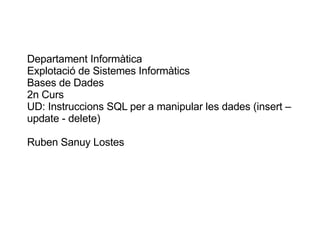 Departament Informàtica Explotació de Sistemes Informàtics Bases de Dades 2n Curs UD: Instruccions SQL per a manipular les dades (insert – update - delete) Ruben Sanuy Lostes 