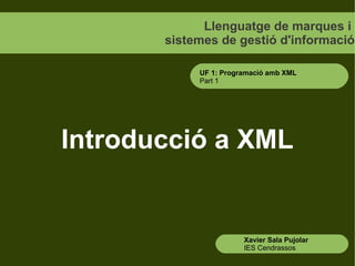 Llenguatge de marques i
       sistemes de gestió d'informació

            UF 1: Programació amb XML
            Part 1




Introducció a XML


                       Xavier Sala Pujolar
                       IES Cendrassos
 