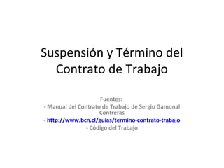 Suspensión y Término del
Contrato de Trabajo
Fuentes:
- Manual del Contrato de Trabajo de Sergio Gamonal
Contreras
- http://www.bcn.cl/guias/termino-contrato-trabajo
- Código del Trabajo
 
