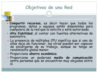 Objetivos de una Red
 Compartir recursos, es decir hacer que todos los
programas, datos y equipos estén disponibles para
cualquiera de la red que lo solicite y este autorizado.
 Alta fiabilidad, al contar con fuentes alternativas de
suministro.
 La presencia de múltiples CPU significa que si una de
ellas deja de funcionar, las otras pueden ser capaces
de encargarse de su trabajo, aunque se tenga un
rendimiento global menor.
 Proporciona ahorro económico.
 Proporciona un poderoso medio de comunicación
entre personas que se encuentran muy alejadas entre
sí.
 