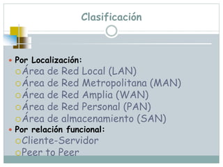 Clasificación
 Por Localización:
Área de Red Local (LAN)
Área de Red Metropolitana (MAN)
Área de Red Amplia (WAN)
Área de Red Personal (PAN)
Área de almacenamiento (SAN)
 Por relación funcional:
Cliente-Servidor
Peer to Peer
 