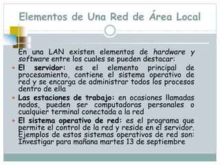 Elementos de Una Red de Área Local
En una LAN existen elementos de hardware y
software entre los cuales se pueden destacar:
 El servidor: es el elemento principal de
procesamiento, contiene el sistema operativo de
red y se encarga de administrar todos los procesos
dentro de ella
 Las estaciones de trabajo: en ocasiones llamadas
nodos, pueden ser computadoras personales o
cualquier terminal conectada a la red
 El sistema operativo de red: es el programa que
permite el control de la red y reside en el servidor.
Ejemplos de estos sistemas operativos de red son:
Investigar para mañana martes 13 de septiembre
 