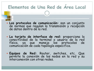 Elementos de Una Red de Área Local
 Los protocolos de comunicación: son un conjunto
de normas que regulan la transmisión y recepción
de datos dentro de la red.
 La tarjeta de interface de red: proporciona la
conectividad de la terminal o usuario de la red
física, ya que maneja los protocolos de
comunicación de cada topología especifica.
 Equipos de Red: Router, switches, etc. Que
permite la conexión de los nodos en la red y su
interconexión con otras redes.
 