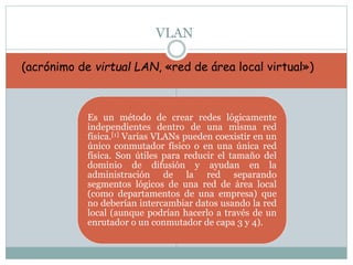 Es un método de crear redes lógicamente
independientes dentro de una misma red
física.[1] Varias VLANs pueden coexistir en un
único conmutador físico o en una única red
física. Son útiles para reducir el tamaño del
dominio de difusión y ayudan en la
administración de la red separando
segmentos lógicos de una red de área local
(como departamentos de una empresa) que
no deberían intercambiar datos usando la red
local (aunque podrían hacerlo a través de un
enrutador o un conmutador de capa 3 y 4).
VLAN
(acrónimo de virtual LAN, «red de área local virtual»)
 