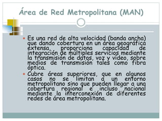 Área de Red Metropolitana (MAN)
 Es una red de alta velocidad (banda ancha)
que dando cobertura en un área geográfica
extensa, proporciona capacidad de
integración de múltiples servicios mediante
la transmisión de datos, voz y vídeo, sobre
medios de transmisión tales como fibra
óptica.
 Cubre áreas superiores, que en algunos
casos no se limitan a un entorno
metropolitano sino que pueden llegar a una
cobertura regional e incluso nacional
mediante la interconexión de diferentes
redes de área metropolitana.
 