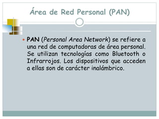 Área de Red Personal (PAN)
 PAN (Personal Area Network) se refiere a
una red de computadoras de área personal.
Se utilizan tecnologías como Bluetooth o
Infrarrojos. Los dispositivos que acceden
a ellas son de carácter inalámbrico.
 