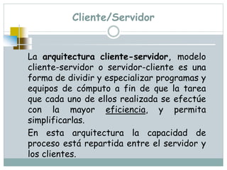 Cliente/Servidor
La arquitectura cliente-servidor, modelo
cliente-servidor o servidor-cliente es una
forma de dividir y especializar programas y
equipos de cómputo a fin de que la tarea
que cada uno de ellos realizada se efectúe
con la mayor eficiencia, y permita
simplificarlas.
En esta arquitectura la capacidad de
proceso está repartida entre el servidor y
los clientes.
 