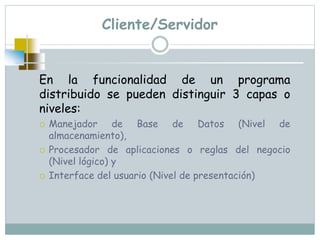 Cliente/Servidor
En la funcionalidad de un programa
distribuido se pueden distinguir 3 capas o
niveles:
 Manejador de Base de Datos (Nivel de
almacenamiento),
 Procesador de aplicaciones o reglas del negocio
(Nivel lógico) y
 Interface del usuario (Nivel de presentación)
 