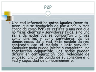 P2P
 Una red informática entre iguales (peer-to-
peer -que se traduciría de par a par- y más
conocida como P2P) se refiere a una red que
no tiene clientes y servidores fijos, sino una
serie de nodos que se comportan a la vez
como clientes y como servidores de los
demás nodos de la red. Este modelo de red
contrasta con el modelo cliente-servidor.
Cualquier nodo puede iniciar o completar una
transacción compatible. Los nodos pueden
diferir en configuración local, velocidad de
proceso, ancho de banda de su conexión a la
red y capacidad de almacenamiento.
 