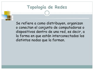 Topología de Redes
Se refiere a como distribuyen, organizan
o conectan el conjunto de computadoras o
dispositivos dentro de una red, es decir, a
la forma en que están interconectados los
distintos nodos que la forman.
 