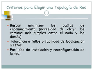 Criterios para Elegir una Topología de Red
 Buscar minimizar los costos de
encaminamiento (necesidad de elegir los
caminos más simples entre el nodo y los
demás)
 Tolerancia a fallos o facilidad de localización
a estos.
 Facilidad de instalación y reconfiguración de
la red.
 