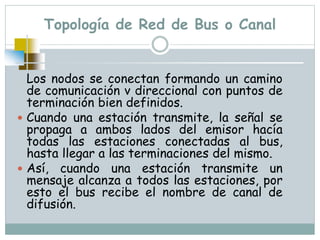 Topología de Red de Bus o Canal
Los nodos se conectan formando un camino
de comunicación v direccional con puntos de
terminación bien definidos.
 Cuando una estación transmite, la señal se
propaga a ambos lados del emisor hacía
todas las estaciones conectadas al bus,
hasta llegar a las terminaciones del mismo.
 Así, cuando una estación transmite un
mensaje alcanza a todos las estaciones, por
esto el bus recibe el nombre de canal de
difusión.
 