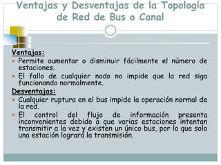 Ventajas y Desventajas de la Topología
de Red de Bus o Canal
Ventajas:
 Permite aumentar o disminuir fácilmente el número de
estaciones.
 El fallo de cualquier nodo no impide que la red siga
funcionando normalmente.
Desventajas:
 Cualquier ruptura en el bus impide la operación normal de
la red.
 El control del flujo de información presenta
inconvenientes debido a que varias estaciones intentan
transmitir a la vez y existen un único bus, por lo que solo
una estación logrará la transmisión.
 