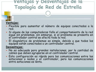 Ventajas y Desventajas de la
Topología de Red de Estrella
Ventajas:
 Flexible para aumentar el número de equipos conectados a la
red.
 Si alguna de las computadoras falla el comportamiento de la red
sigue sin problemas, sin embargo, si el problema se presenta en
el controlador central se afecta toda la red.
 El diagnóstico de problemas es simple, debido a que todos los
equipos están conectados a un controlador central.
Desventajas:
 No es adecuada para grandes instalaciones, por la cantidad de
cables que deben agruparse en el controlador central.
 Esta configuración es rápida para las comunicaciones entre las
estaciones o nodos y el controlador, pero las comunicaciones
entre estaciones es lenta.
 