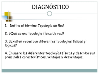 DIAGNÓSTICO
1. Defina el término Topología de Red.
2. ¿Qué es una topología física de red?
3. ¿Existen redes con diferentes topologías físicas y
lógicas?
4. Enumere las diferentes topologías físicas y describa sus
principales características, ventajas y desventajas.
 