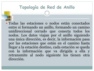 Topología de Red de Anillo
 Todas las estaciones o nodos están conectados
entre si formando un anillo, formando un camino
unidireccional cerrado que conecta todos los
nodos. Los datos viajan por el anillo siguiendo
una única dirección, es decir, la información pasa
por las estaciones que están en el camino hasta
llegar a la estación destino, cada estación se queda
con la información que va dirigida a ella y
retransmite al nodo siguiente los tienen otra
dirección.
 