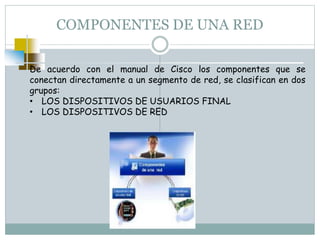COMPONENTES DE UNA RED
De acuerdo con el manual de Cisco los componentes que se
conectan directamente a un segmento de red, se clasifican en dos
grupos:
• LOS DISPOSITIVOS DE USUARIOS FINAL
• LOS DISPOSITIVOS DE RED
 
