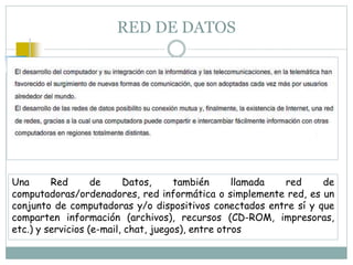 RED DE DATOS
Una Red de Datos, también llamada red de
computadoras/ordenadores, red informática o simplemente red, es un
conjunto de computadoras y/o dispositivos conectados entre sí y que
comparten información (archivos), recursos (CD-ROM, impresoras,
etc.) y servicios (e-mail, chat, juegos), entre otros
 