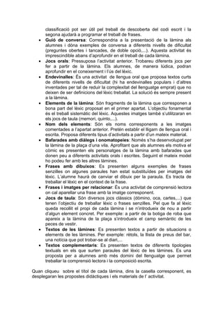 classificació pot ser útil pel treball de descoberta del codi escrit i la
       segona ajudarà a programar el treball de frases.
   •   Guió de conversa: Correspondria a la presentació de la làmina als
       alumnes i dóna exemples de conversa a diferents nivells de dificultat
       (preguntes obertes i tancades, de doble opció,...). Aquesta activitat és
       imprescindible abans d’aprofundir en el treball de cada làmina.
   •   Jocs orals: Pressuposa l’activitat anterior. Trobareu diferents jocs per
       fer a partir de la làmina. Els alumnes, de manera lúdica, podran
       aprofundir en el coneixement i l’ús del lèxic.
   •   Endevinalles: És una activitat de llengua oral que proposa textos curts
       de diferents nivells de dificultat (hi ha endevinalles populars i d’altres
       inventades per tal de reduir la complexitat del llenguatge emprat) que no
       deixen de ser definicions del lèxic treballat. La solució és sempre present
       a la làmina.
   •   Elements de la làmina: Són fragments de la làmina que corresponen a
       bona part del lèxic proposat en el primer apartat. L’objectiu fonamental
       és el treball sistemàtic del lèxic. Aquestes imatges també s’utilitzaran en
       els jocs de taula (memori, quinto,...).
   •   Nom dels elements: Són els noms corresponents a les imatges
       comentades a l’apartat anterior. Pretén establir el lligam de llengua oral i
       escrita. Proposa diferents tipus d’activitats a partir d’un mateix material.
   •   Bafarades amb diàlegs i onomatopeies: Només s’ha desenvolupat per
       la làmina de la plaça d’una vila. Aprofitant que als alumnes els motiva el
       còmic es presenten els personatges de la làmina amb bafarades que
       donen peu a diferents activitats orals i escrites. Seguint el mateix model
       ho podeu fer amb les altres làmines.
   •   Frases amb dibuixos: Es presenten alguns exemples de frases
       senzilles on algunes paraules han estat substituïdes per imatges del
       lèxic. L’alumne haurà de canviar el dibuix per la paraula. Es tracta de
       treballar el lèxic en el context de la frase.
   •   Frases i imatges per relacionar: És una activitat de comprensió lectora
       on cal aparellar una frase amb la imatge corresponent.
   •   Jocs de taula: Són diversos jocs clàssics (dòmino, oca, cartes,...) que
       tenen l’objectiu de treballar lèxic o frases senzilles. Pel que fa al lèxic
       queda recollit el propi de cada làmina i se n’introdueix de nou a partir
       d’algun element concret. Per exemple: a partir de la botiga de roba que
       apareix a la làmina de la plaça s’introdueix el camp semàntic de les
       peces de vestir.
   •   Textos de les làmines: Es presenten textos a partir de situacions o
       elements de les làmines. Per exemple: rètols, la llista de preus del bar,
       una notícia que pot trobar-se al diari,...
   •   Textos complementaris: Es presenten textos de diferents tipologies
       textuals en els que surten paraules del lèxic de les làmines. Es una
       proposta per a alumnes amb més domini del llenguatge que permet
       treballar la comprensió lectora i la composició escrita.

Quan cliqueu sobre el títol de cada làmina, dins la casella corresponent, es
desplegaran les propostes didàctiques i els materials de l’ activitat.
 