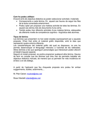 Com ho podeu utilitzar:
D’acord amb els objectius didàctics es poden seleccionar activitats i materials:
   • Corresponents a cada làmina. En aquest cas haureu de seguir les files
      de la taula comentada anteriorment.
   • Podeu optar per proposar una mateixa activitat de totes les làmines. En
      aquest cas obrireu tots els documents d’una cel·la.
   • També podeu triar diferents activitats d’una mateixa làmina, adequades
      als diferents nivells de competència cognitivo - lingüística dels alumnes.

Tipus de làmina:
Les làmines que presentem no han estat creades expressament per a aquesta
proposta. S’han triat entre el material gràfic disponible, amb la idea que
representin quatre entorns diferents.
Les característiques del material gràfic del qual es disposava, no ens ha
permès desenvolupar el llenguatge interactiu a l’activitat de les bafarades.
Altres làmines a les que apareguin personatges que interactuen poden afavorir
el treball d’aquest aspecte.
Seguint el model proposat, es podria programar qualsevol altra làmina. Haureu
de tenir en compte que les làmines que trieu han de permetre treballar els
objectius didàctics marcats, de manera que us permetin fer més incidència en
el lèxic o en els diàlegs.


A partir de l’aplicació que feu d’aquesta proposta ens podeu fer arribar
suggeriments, dubtes, aclariments,...

M. Pilar Calvet: mcalvet@xtec.net

Rosa Vilardell rvilarde@xtec,net
 