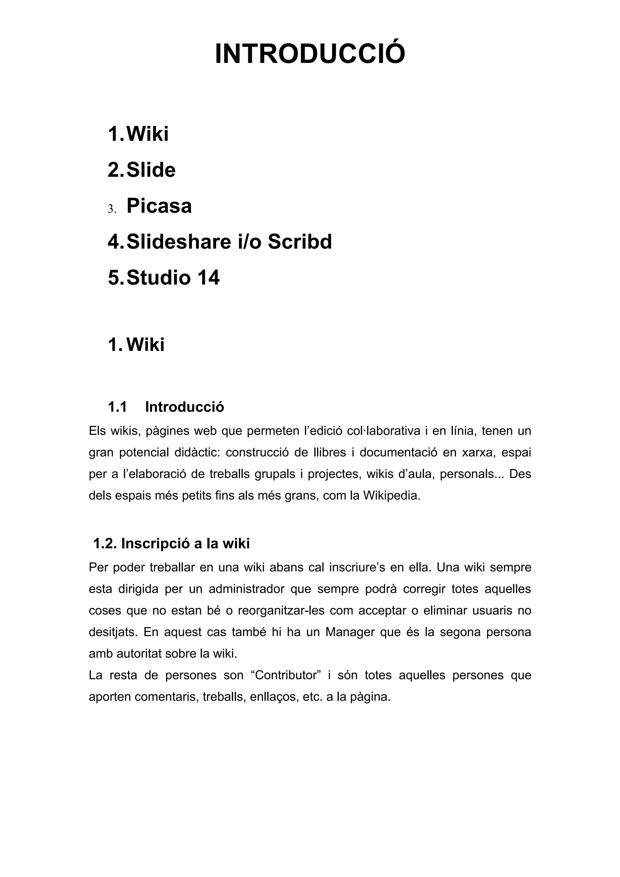 INTRODUCCIÓ

   1.Wiki
   2.Slide
   3.   Picasa
   4.Slideshare i/o Scribd
   5.Studio 14


   1. Wiki


   1.1    Introducció
Els wikis, pàgines web que permeten l’edició col·laborativa i en línia, tenen un
gran potencial didàctic: construcció de llibres i documentació en xarxa, espai
per a l’elaboració de treballs grupals i projectes, wikis d’aula, personals... Des
dels espais més petits fins als més grans, com la Wikipedia.


1.2. Inscripció a la wiki
Per poder treballar en una wiki abans cal inscriure’s en ella. Una wiki sempre
esta dirigida per un administrador que sempre podrà corregir totes aquelles
coses que no estan bé o reorganitzar-les com acceptar o eliminar usuaris no
desitjats. En aquest cas també hi ha un Manager que és la segona persona
amb autoritat sobre la wiki.
La resta de persones son “Contributor” i són totes aquelles persones que
aporten comentaris, treballs, enllaços, etc. a la pàgina.
 