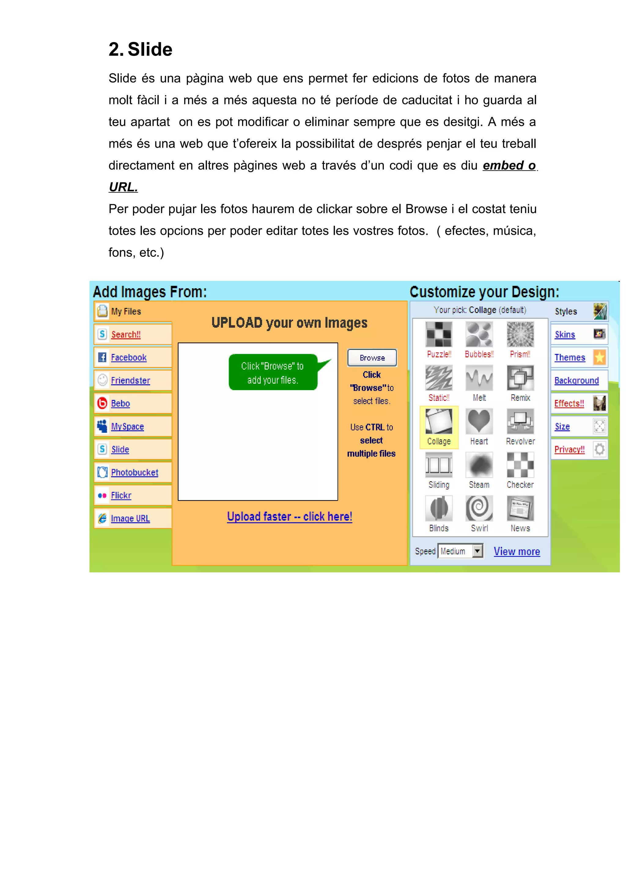 2. Slide
Slide és una pàgina web que ens permet fer edicions de fotos de manera
molt fàcil i a més a més aquesta no té període de caducitat i ho guarda al
teu apartat on es pot modificar o eliminar sempre que es desitgi. A més a
més és una web que t’ofereix la possibilitat de després penjar el teu treball
directament en altres pàgines web a través d’un codi que es diu embed o
URL.
Per poder pujar les fotos haurem de clickar sobre el Browse i el costat teniu
totes les opcions per poder editar totes les vostres fotos. ( efectes, música,
fons, etc.)
 