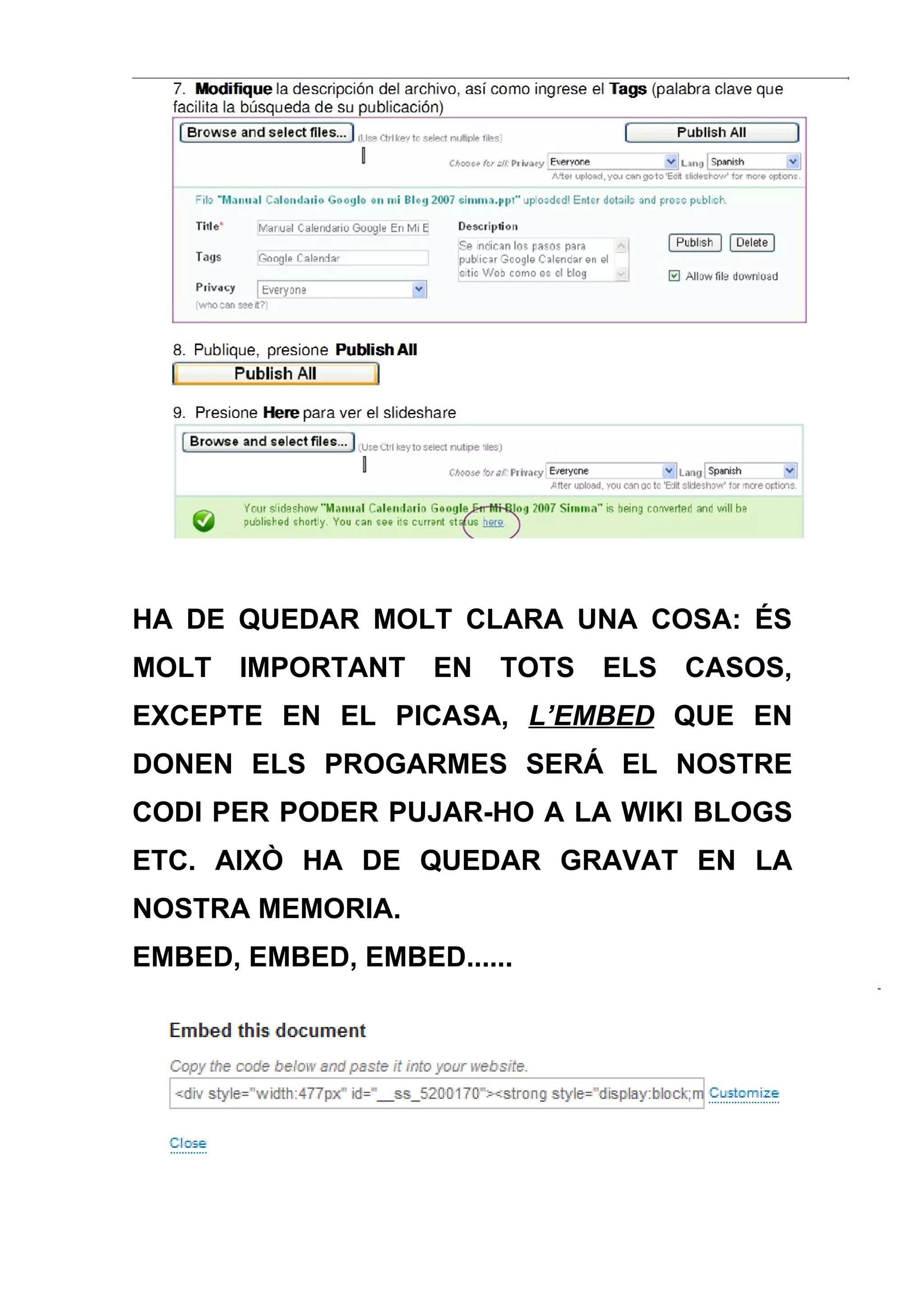 HA DE QUEDAR MOLT CLARA UNA COSA: ÉS
MOLT   IMPORTANT   EN   TOTS   ELS   CASOS,
EXCEPTE EN EL PICASA, L’EMBED QUE EN
DONEN ELS PROGARMES SERÁ EL NOSTRE
CODI PER PODER PUJAR-HO A LA WIKI BLOGS
ETC. AIXÒ HA DE QUEDAR GRAVAT EN LA
NOSTRA MEMORIA.
EMBED, EMBED, EMBED......
 