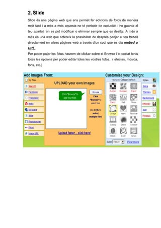 2. Slide
Slide és una pàgina web que ens permet fer edicions de fotos de manera
molt fàcil i a més a més aquesta no té període de caducitat i ho guarda al
teu apartat on es pot modificar o eliminar sempre que es desitgi. A més a
més és una web que t’ofereix la possibilitat de després penjar el teu treball
directament en altres pàgines web a través d’un codi que es diu embed o
URL.
Per poder pujar les fotos haurem de clickar sobre el Browse i el costat teniu
totes les opcions per poder editar totes les vostres fotos. ( efectes, música,
fons, etc.)
 