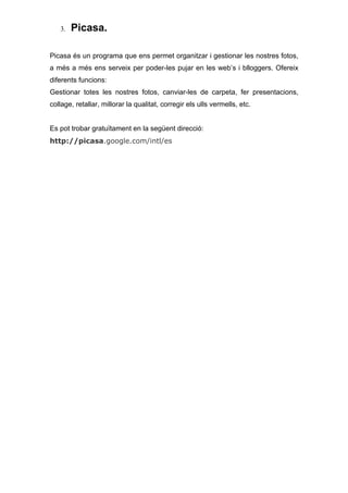 3.   Picasa.

Picasa és un programa que ens permet organitzar i gestionar les nostres fotos,
a més a més ens serveix per poder-les pujar en les web’s i blloggers. Ofereix
diferents funcions:
Gestionar totes les nostres fotos, canviar-les de carpeta, fer presentacions,
collage, retallar, millorar la qualitat, corregir els ulls vermells, etc.


Es pot trobar gratuïtament en la següent direcció:
http://picasa.google.com/intl/es
 