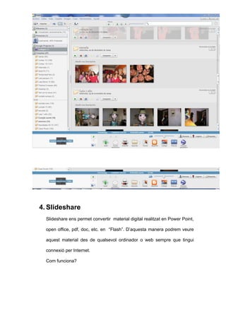 4. Slideshare
  Slideshare ens permet convertir material digital realitzat en Power Point,

  open office, pdf, doc, etc. en “Flash”. D’aquesta manera podrem veure

  aquest material des de qualsevol ordinador o web sempre que tingui

  connexió per Internet.

  Com funciona?
 