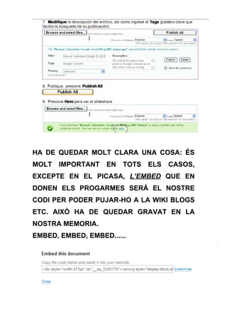 HA DE QUEDAR MOLT CLARA UNA COSA: ÉS
MOLT   IMPORTANT   EN   TOTS   ELS   CASOS,
EXCEPTE EN EL PICASA, L’EMBED QUE EN
DONEN ELS PROGARMES SERÁ EL NOSTRE
CODI PER PODER PUJAR-HO A LA WIKI BLOGS
ETC. AIXÒ HA DE QUEDAR GRAVAT EN LA
NOSTRA MEMORIA.
EMBED, EMBED, EMBED......
 