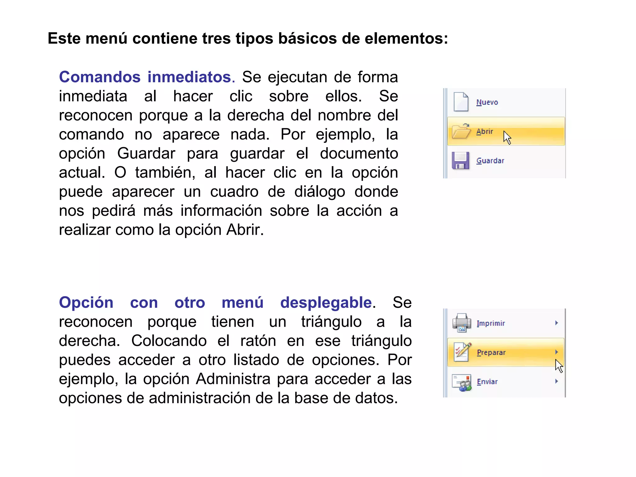 Este menú contiene tres tipos básicos de elementos: Opción con otro menú desplegable . Se reconocen porque tienen un triángulo a la derecha. Colocando el ratón en ese triángulo puedes acceder a otro listado de opciones. Por ejemplo, la opción Administra para acceder a las opciones de administración de la base de datos.  Comandos inmediatos .  Se ejecutan de forma inmediata al hacer clic sobre ellos. Se reconocen porque a la derecha del nombre del comando no aparece nada. Por ejemplo, la opción Guardar para guardar el documento actual. O también, al hacer clic en la opción puede aparecer un cuadro de diálogo donde nos pedirá más información sobre la acción a realizar como la opción Abrir.                               