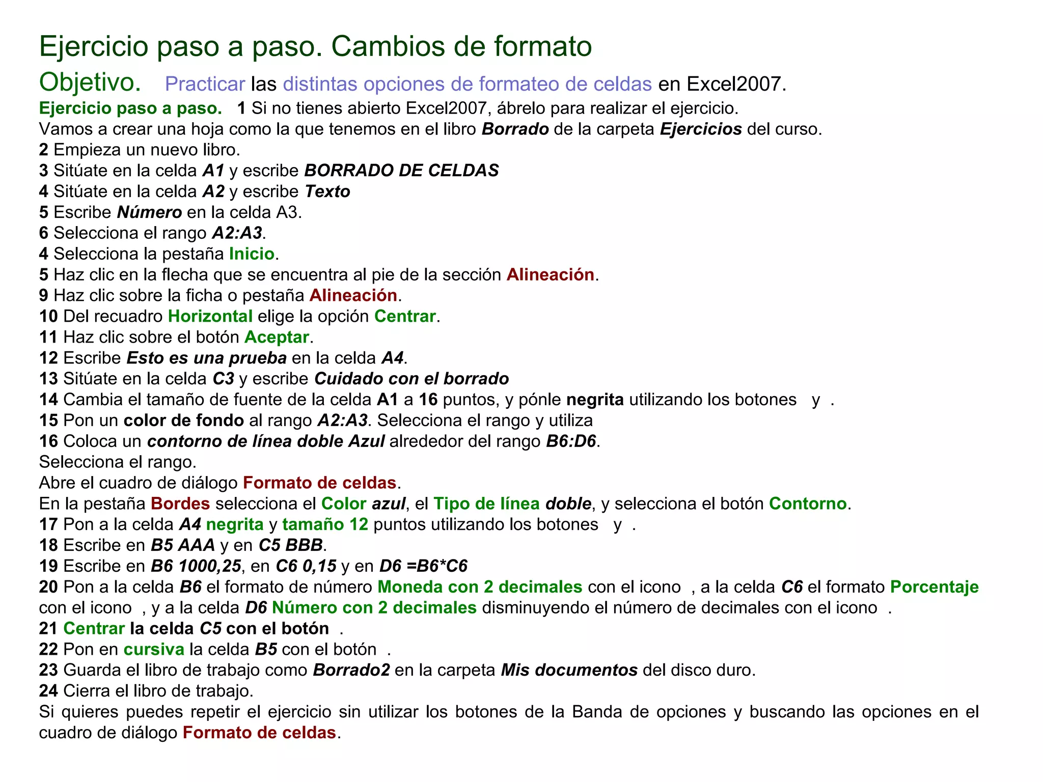 Ejercicio paso a paso. Cambios de formato Objetivo.     Practicar  las  distintas opciones de formateo de celdas  en Excel2007.   Ejercicio paso a paso.    1  Si no tienes abierto Excel2007, ábrelo para realizar el ejercicio. Vamos a crear una hoja como la que tenemos en el libro  Borrado  de la carpeta  Ejercicios  del curso. 2  Empieza un nuevo libro.  3  Sitúate en la celda  A1  y escribe  BORRADO DE CELDAS 4  Sitúate en la celda  A2  y escribe  Texto 5  Escribe  Número  en la celda A3.  6  Selecciona el rango  A2:A3 .  4  Selecciona la pestaña  Inicio .  5  Haz clic en la flecha que se encuentra al pie de la sección  Alineación . 9  Haz clic sobre la ficha o pestaña  Alineación .  10  Del recuadro  Horizontal  elige la opción  Centrar . 11  Haz clic sobre el botón  Aceptar .  12  Escribe  Esto es una prueba  en la celda  A4 .  13  Sitúate en la celda  C3  y escribe  Cuidado con el borrado   14  Cambia el tamaño de fuente de la celda  A1  a  16  puntos, y pónle  negrita  utilizando los botones  y  .  15  Pon un  color de fondo  al rango  A2:A3 . Selecciona el rango y utiliza  16  Coloca un  contorno de línea doble Azul  alrededor del rango  B6:D6 .  Selecciona el rango. Abre el cuadro de diálogo  Formato de celdas . En la pestaña  Bordes  selecciona el  Color   azul , el  Tipo de línea  doble , y selecciona el botón  Contorno . 17  Pon a la celda  A4   negrita  y  tamaño 12  puntos utilizando los botones  y  .  18  Escribe en  B5   AAA  y en  C5   BBB .  19  Escribe en  B6   1000,25 , en  C6   0,15  y en  D6   =B6*C6   20  Pon a la celda  B6  el formato de número  Moneda   con 2 decimales  con el icono  , a la celda  C6  el formato  Porcentaje  con el icono  , y a la celda  D6   Número con 2 decimales  disminuyendo el número de decimales con el icono  .  21  Centrar  la celda  C5  con el botón  . 22  Pon en  cursiva  la celda  B5  con el botón  .  23  Guarda el libro de trabajo como  Borrado2  en la carpeta  Mis documentos  del disco duro.  24  Cierra el libro de trabajo. Si quieres puedes repetir el ejercicio sin utilizar los botones de la Banda de opciones y buscando las opciones en el cuadro de diálogo  Formato de celdas . 
