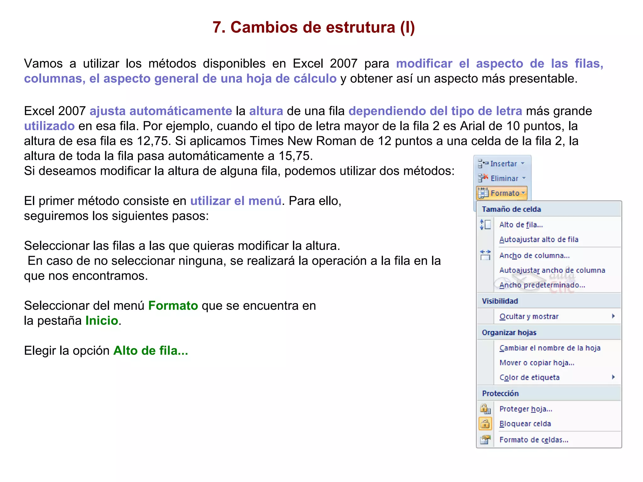 7. Cambios de estrutura (I) Vamos a utilizar los métodos disponibles en Excel 2007 para  modificar el aspecto de las filas, columnas, el aspecto general de una hoja de cálculo  y obtener así un aspecto más presentable.   Excel 2007  ajusta automáticamente  la  altura  de una fila  dependiendo del tipo de letra  más grande  utilizado  en esa fila. Por ejemplo, cuando el tipo de letra mayor de la fila 2 es Arial de 10 puntos, la altura de esa fila es 12,75. Si aplicamos Times New Roman de 12 puntos a una celda de la fila 2, la altura de toda la fila pasa automáticamente a 15,75.  Si deseamos modificar la altura de alguna fila, podemos utilizar dos métodos:  El primer método consiste en  utilizar el menú . Para ello,  seguiremos los siguientes pasos:  Seleccionar las filas a las que quieras modificar la altura. En caso de no seleccionar ninguna, se realizará la operación a la fila en la  que nos encontramos. Seleccionar del menú  Formato  que se encuentra en  la pestaña  Inicio .  Elegir la opción  Alto de fila... 