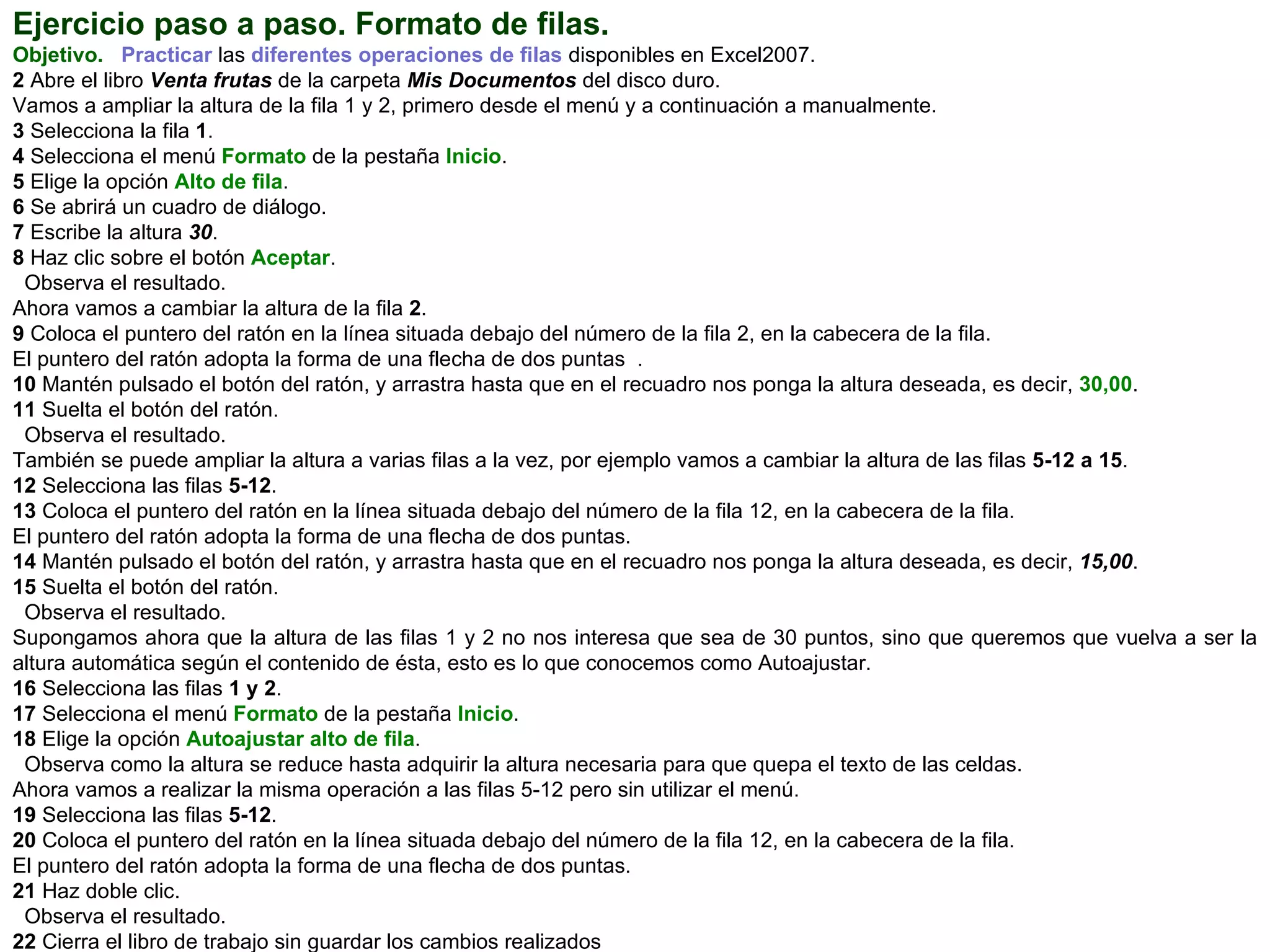 Ejercicio paso a paso. Formato de filas.   Objetivo.     Practicar  las  diferentes operaciones de filas  disponibles en Excel2007.  2  Abre el libro  Venta frutas  de la carpeta  Mis Documentos  del disco duro.  Vamos a ampliar la altura de la fila 1 y 2, primero desde el menú y a continuación a manualmente.  3  Selecciona la   fila  1 .  4  Selecciona el menú  Formato  de la pestaña  Inicio .  5  Elige la opción  Alto de fila .  6  Se abrirá un cuadro de diálogo.  7  Escribe la altura  30 .  8  Haz clic sobre el botón  Aceptar .  Observa el resultado.  Ahora vamos a cambiar la altura de la fila  2 .  9  Coloca el puntero del ratón en la línea situada debajo del número de la fila 2, en la cabecera de la fila.  El puntero del ratón adopta la forma de una flecha de dos puntas  .  10  Mantén pulsado el botón del ratón, y arrastra hasta que en el recuadro nos ponga la altura deseada, es decir,  30,00 .  11  Suelta el botón del ratón.  Observa el resultado.  También se puede ampliar la altura a varias filas a la vez, por ejemplo vamos a cambiar la altura de las filas  5-12 a 15 .  12  Selecciona las filas  5-12 .  13  Coloca el puntero del ratón en la línea situada debajo del número de la fila 12, en la cabecera de la fila.  El puntero del ratón adopta la forma de una flecha de dos puntas.  14  Mantén pulsado el botón del ratón, y arrastra hasta que en el recuadro nos ponga la altura deseada, es decir,  15,00 .  15  Suelta el botón del ratón.  Observa el resultado.  Supongamos ahora que la altura de las filas 1 y 2 no nos interesa que sea de 30 puntos, sino que queremos que vuelva a ser la altura automática según el contenido de ésta, esto es lo que conocemos como Autoajustar.  16  Selecciona las   filas   1 y 2 . 17  Selecciona el menú  Formato  de la pestaña  Inicio .  18  Elige la opción  Autoajustar alto de fila .  Observa como la altura se reduce hasta adquirir la altura necesaria para que quepa el texto de las celdas.  Ahora vamos a realizar la misma operación a las filas 5-12 pero sin utilizar el menú.  19  Selecciona las filas  5-12 .  20  Coloca el puntero del ratón en la línea situada debajo del número de la fila 12, en la cabecera de la fila.  El puntero del ratón adopta la forma de una flecha de dos puntas.  21  Haz doble clic.  Observa el resultado.  22  Cierra el libro de trabajo sin guardar los cambios realizados 