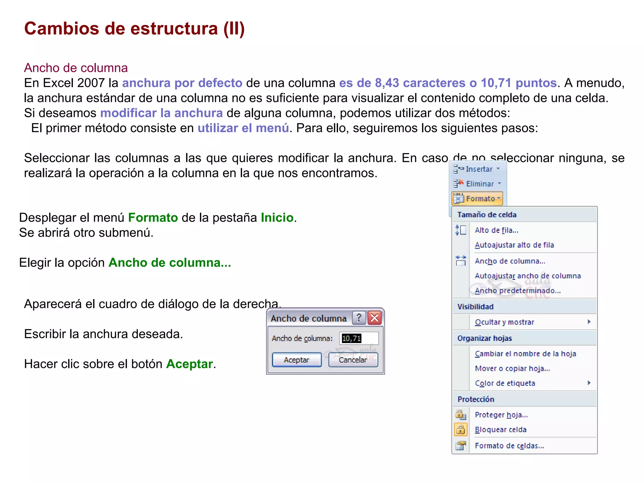 Cambios de estructura (II)   Ancho de columna     En Excel 2007 la  anchura por defecto  de una columna  es de 8,43 caracteres o 10,71 puntos . A menudo, la anchura estándar de una columna no es suficiente para visualizar el contenido completo de una celda.  Si deseamos  modificar la anchura  de alguna columna, podemos utilizar dos métodos:  El primer método consiste en  utilizar el menú . Para ello, seguiremos los siguientes pasos:  Seleccionar las columnas a las que quieres modificar la anchura. En caso de no seleccionar ninguna, se realizará la operación a la columna en la que nos encontramos.  Desplegar el menú  Formato  de la pestaña  Inicio .  Se abrirá otro submenú.  Elegir la opción  Ancho de columna... Aparecerá el cuadro de diálogo de la derecha.  Escribir la anchura deseada.  Hacer clic sobre el botón  Aceptar . 
