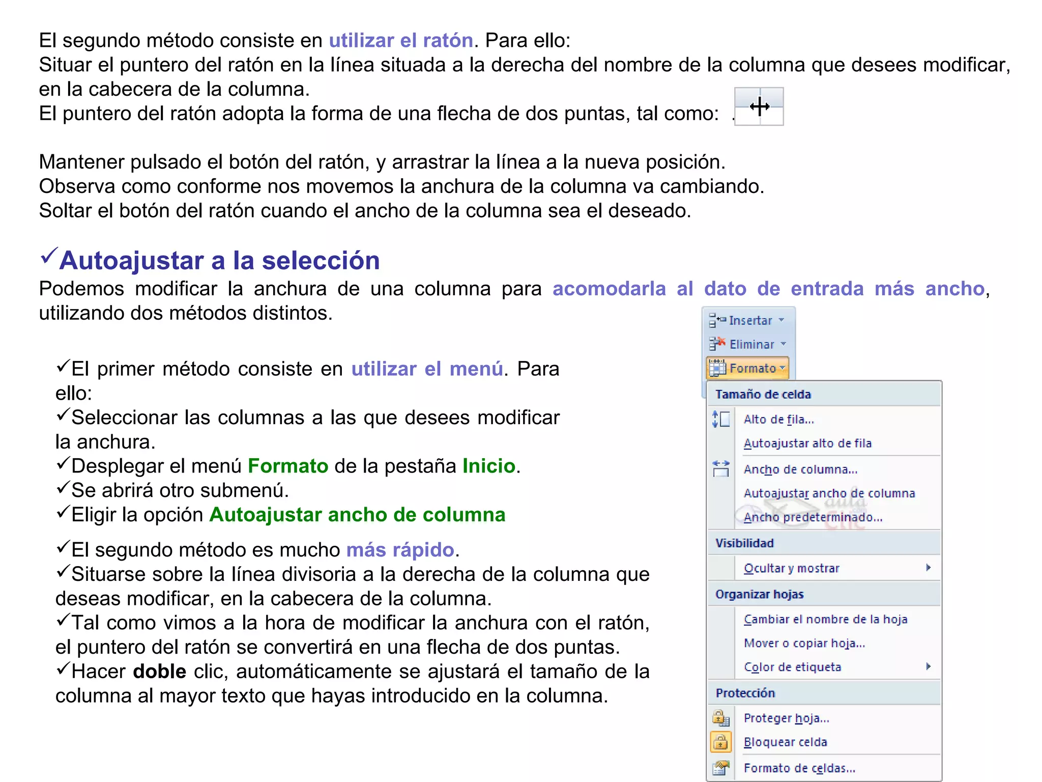El segundo método consiste en  utilizar el ratón . Para ello:  Situar el puntero del ratón en la línea situada a la derecha del nombre de la columna que desees modificar, en la cabecera de la columna.  El puntero del ratón adopta la forma de una flecha de dos puntas, tal como:  .  Mantener pulsado el botón del ratón, y arrastrar la línea a la nueva posición.  Observa como conforme nos movemos la anchura de la columna va cambiando.  Soltar el botón del ratón cuando el ancho de la columna sea el deseado. Autoajustar a la selección       Podemos modificar la anchura de una columna para  acomodarla al dato de entrada más ancho ,  utilizando dos métodos distintos.  El primer método consiste en  utilizar el menú . Para ello:  Seleccionar las columnas a las que desees modificar la anchura.  Desplegar el menú  Formato  de la pestaña  Inicio .  Se abrirá otro submenú.  Eligir la opción  Autoajustar ancho de columna El segundo método es mucho  más rápido .  Situarse sobre la línea divisoria a la derecha de la columna que deseas modificar, en la cabecera de la columna.  Tal como vimos a la hora de modificar la anchura con el ratón, el puntero del ratón se convertirá en una flecha de dos puntas.  Hacer  doble  clic, automáticamente se ajustará el tamaño de la columna al mayor texto que hayas introducido en la columna. 