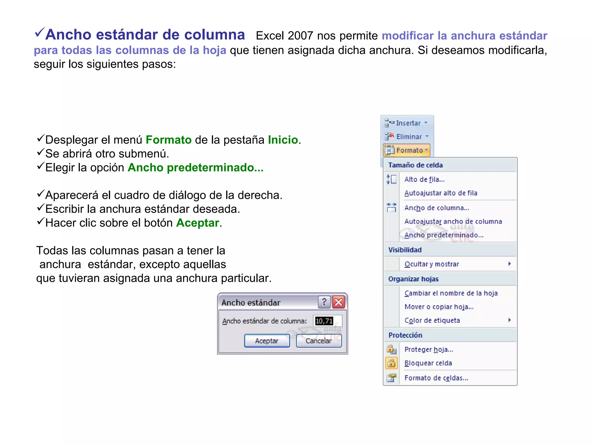Ancho estándar de columna     Excel 2007 nos permite  modificar la anchura estándar para todas las columnas de la hoja  que tienen asignada dicha anchura. Si deseamos modificarla, seguir los siguientes pasos:   Desplegar el menú  Formato  de la pestaña  Inicio .  Se abrirá otro submenú.  Elegir la opción  Ancho predeterminado... Aparecerá el cuadro de diálogo de la derecha.  Escribir la anchura estándar deseada.  Hacer clic sobre el botón  Aceptar .   Todas las columnas pasan a tener la anchura  estándar, excepto aquellas  que tuvieran asignada una anchura particular.   
