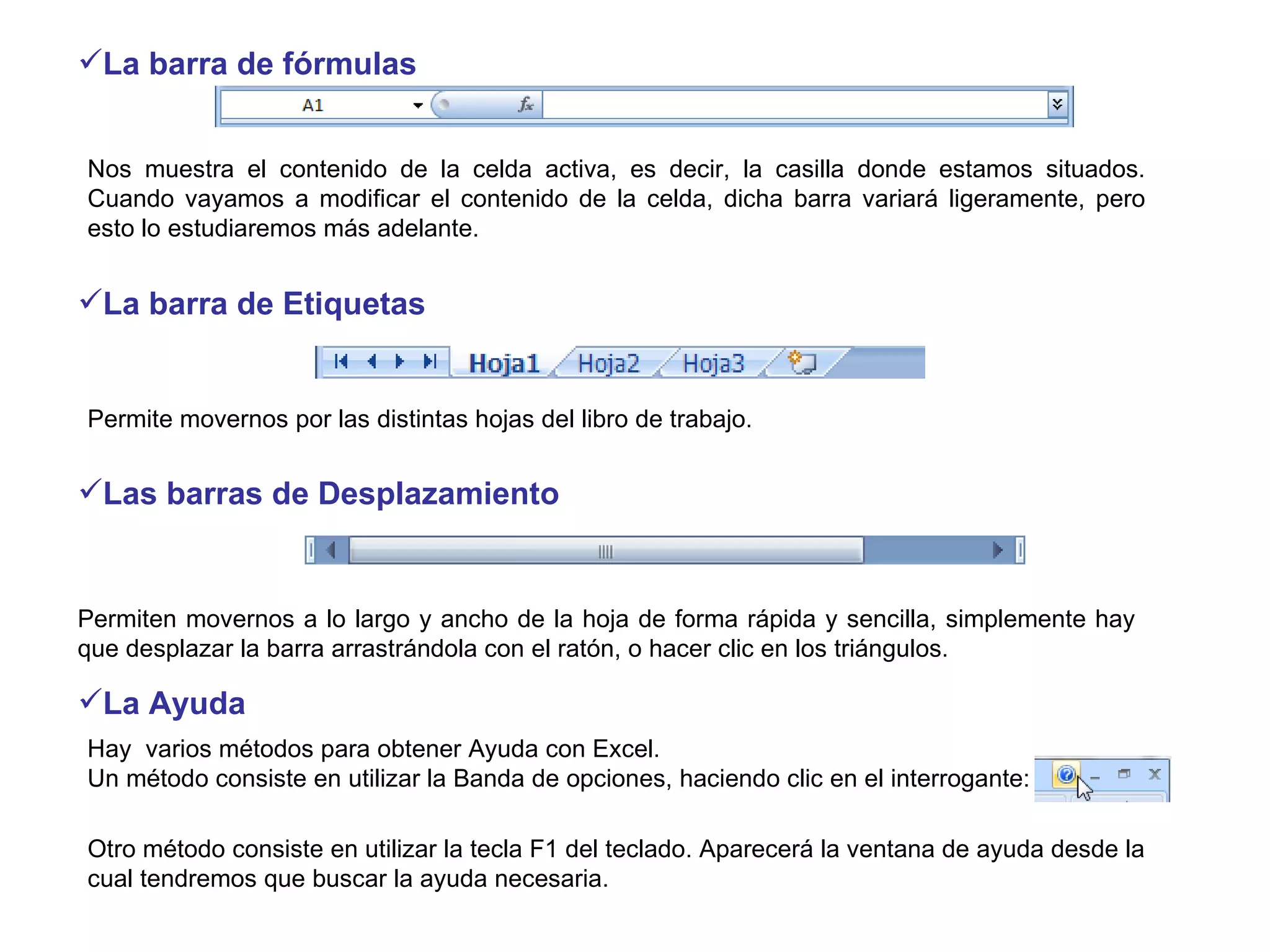 La barra de fórmulas   Permiten movernos a lo largo y ancho de la hoja de forma rápida y sencilla, simplemente hay que desplazar la barra arrastrándola con el ratón, o hacer clic en los triángulos.  Hay  varios métodos para obtener Ayuda con Excel. Un método consiste en utilizar la Banda de opciones, haciendo clic en el interrogante: Otro método consiste en utilizar la tecla F1 del teclado. Aparecerá la ventana de ayuda desde la cual tendremos que buscar la ayuda necesaria.  Permite movernos por las distintas hojas del libro de trabajo.  La barra de Etiquetas Nos muestra el contenido de la celda activa, es decir, la casilla donde estamos situados. Cuando vayamos a modificar el contenido de la celda, dicha barra variará ligeramente, pero esto lo estudiaremos más adelante.  Las barras de Desplazamiento La Ayuda 