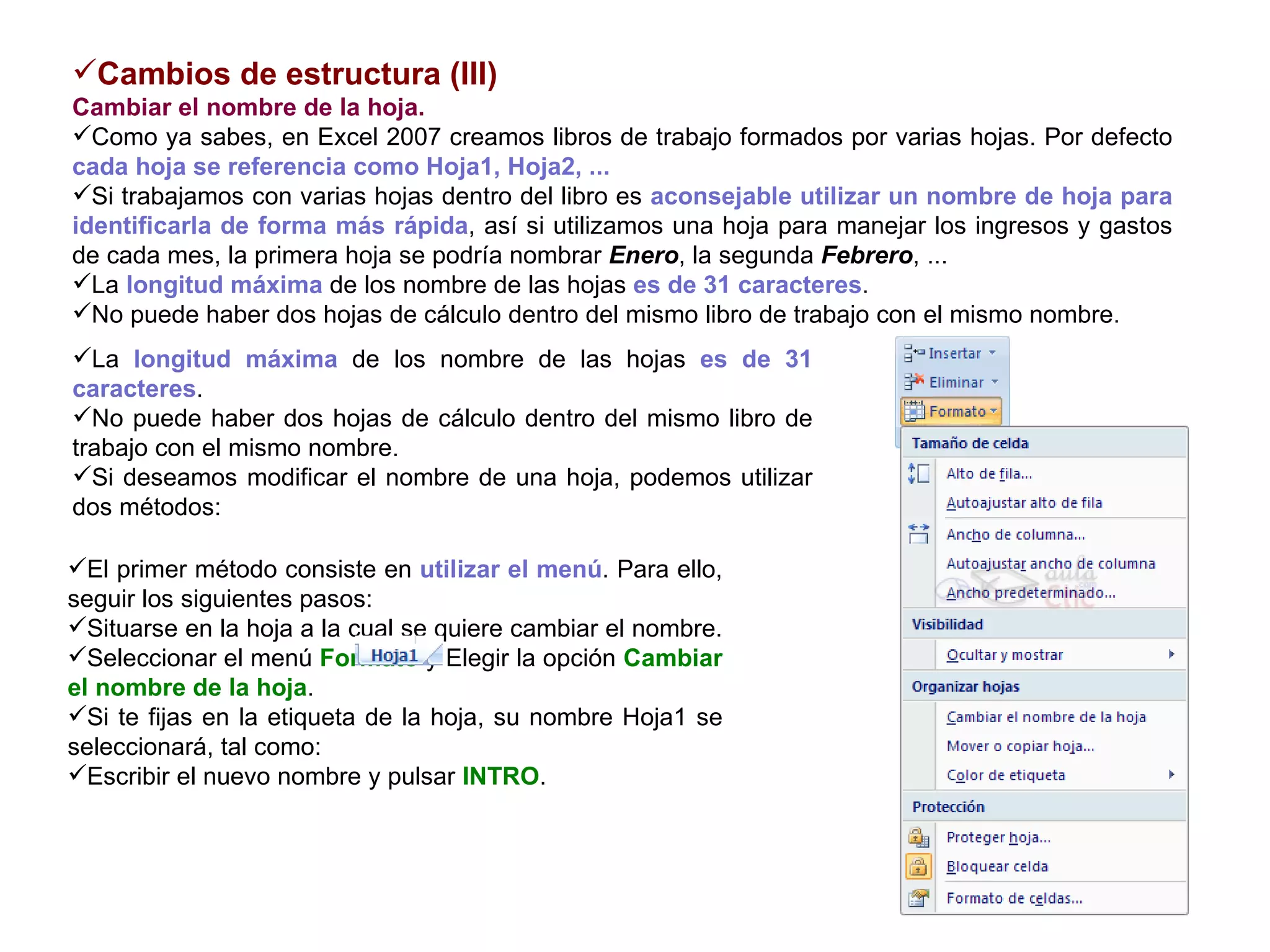 Cambios de estructura (III) Cambiar el nombre de la hoja.     Como ya sabes, en Excel 2007 creamos libros de trabajo formados por varias hojas. Por defecto  cada hoja se referencia como Hoja1, Hoja2, ...  Si trabajamos con varias hojas dentro del libro es  aconsejable utilizar un nombre de hoja para identificarla de forma más rápida , así si utilizamos una hoja para manejar los ingresos y gastos de cada mes, la primera hoja se podría nombrar  Enero , la segunda  Febrero , ...  La  longitud máxima  de los nombre de las hojas  es de 31 caracteres .  No puede haber dos hojas de cálculo dentro del mismo libro de trabajo con el mismo nombre.   La  longitud máxima  de los nombre de las hojas  es de 31 caracteres .  No puede haber dos hojas de cálculo dentro del mismo libro de trabajo con el mismo nombre.  Si deseamos modificar el nombre de una hoja, podemos utilizar dos métodos:   El primer método consiste en  utilizar el menú . Para ello, seguir los siguientes pasos:  Situarse en la hoja a la cual se quiere cambiar el nombre.  Seleccionar el menú  Formato  y Elegir la opción  Cambiar el nombre de la hoja . Si te fijas en la etiqueta de la hoja, su nombre Hoja1 se seleccionará, tal como:  Escribir el nuevo nombre y pulsar  INTRO .  