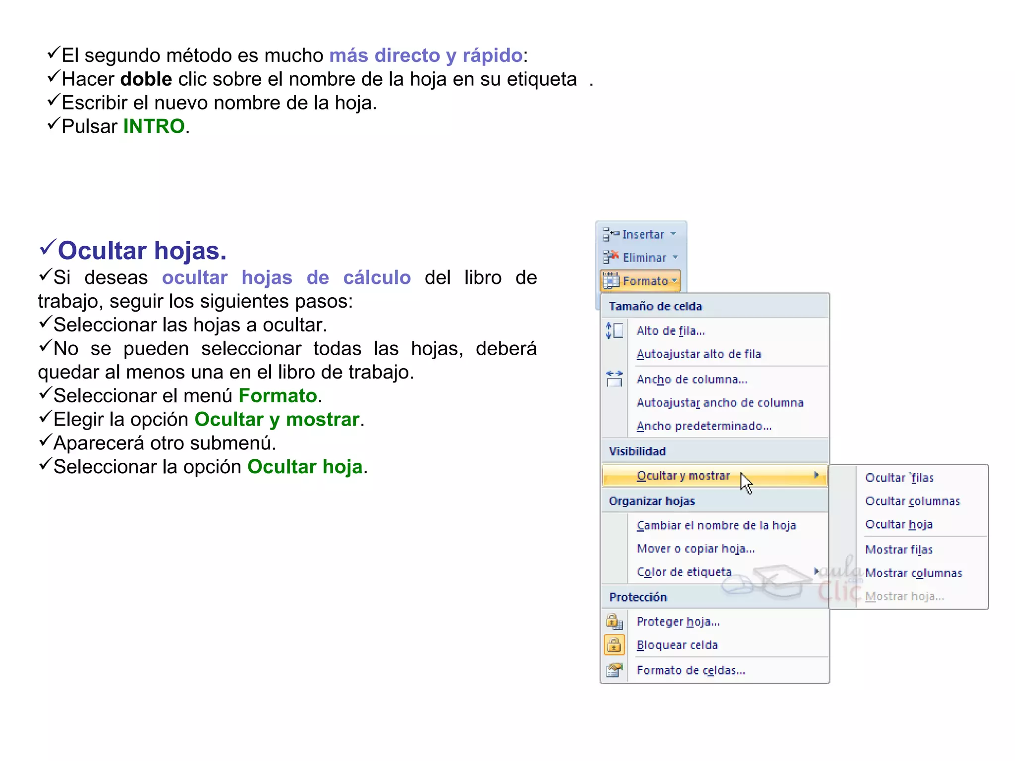 El segundo método es mucho  más directo y rápido :  Hacer  doble  clic sobre el nombre de la hoja en su etiqueta  .  Escribir el nuevo nombre de la hoja.  Pulsar  INTRO .  Ocultar hojas.   Si deseas  ocultar hojas de cálculo  del libro de trabajo, seguir los siguientes pasos:  Seleccionar las hojas a ocultar.  No se pueden seleccionar todas las hojas, deberá quedar al menos una en el libro de trabajo.  Seleccionar el menú  Formato .  Elegir la opción  Ocultar y mostrar .  Aparecerá otro submenú.  Seleccionar la opción  Ocultar hoja .  