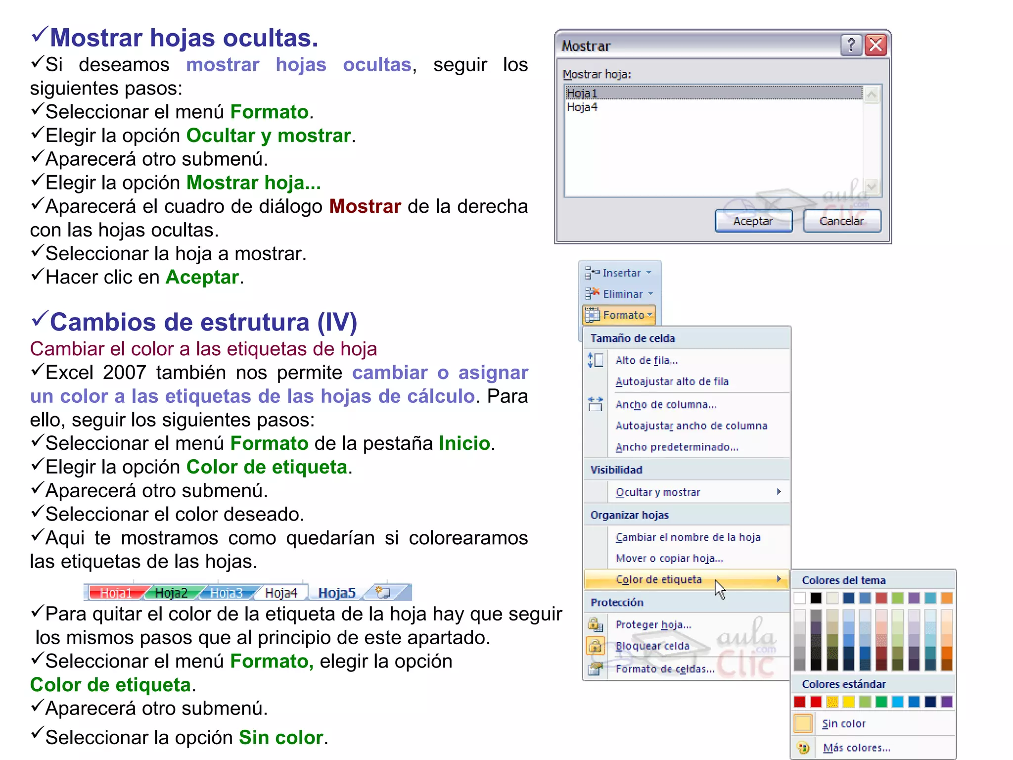 Mostrar hojas ocultas.   Si deseamos  mostrar hojas ocultas , seguir los siguientes pasos:  Seleccionar el menú  Formato .  Elegir la opción  Ocultar y mostrar .  Aparecerá otro submenú.  Elegir la opción  Mostrar hoja...  Aparecerá el cuadro de diálogo  Mostrar  de la derecha con las hojas ocultas.  Seleccionar la hoja a mostrar.  Hacer clic en  Aceptar .  Cambios de estrutura (IV) Cambiar el color a las etiquetas de hoja Excel 2007 también nos permite  cambiar o asignar un color a las etiquetas de las hojas de cálculo . Para ello, seguir los siguientes pasos:  Seleccionar el menú  Formato  de la pestaña  Inicio .  Elegir la opción  Color de etiqueta .  Aparecerá otro submenú.  Seleccionar el color deseado. Aqui te mostramos como quedarían si colorearamos las etiquetas de las hojas. Para quitar el color de la etiqueta de la hoja hay que seguir los mismos pasos que al principio de este apartado. Seleccionar el menú  Formato,  elegir la opción  Color de etiqueta .  Aparecerá otro submenú.  Seleccionar la opción  Sin color .   
