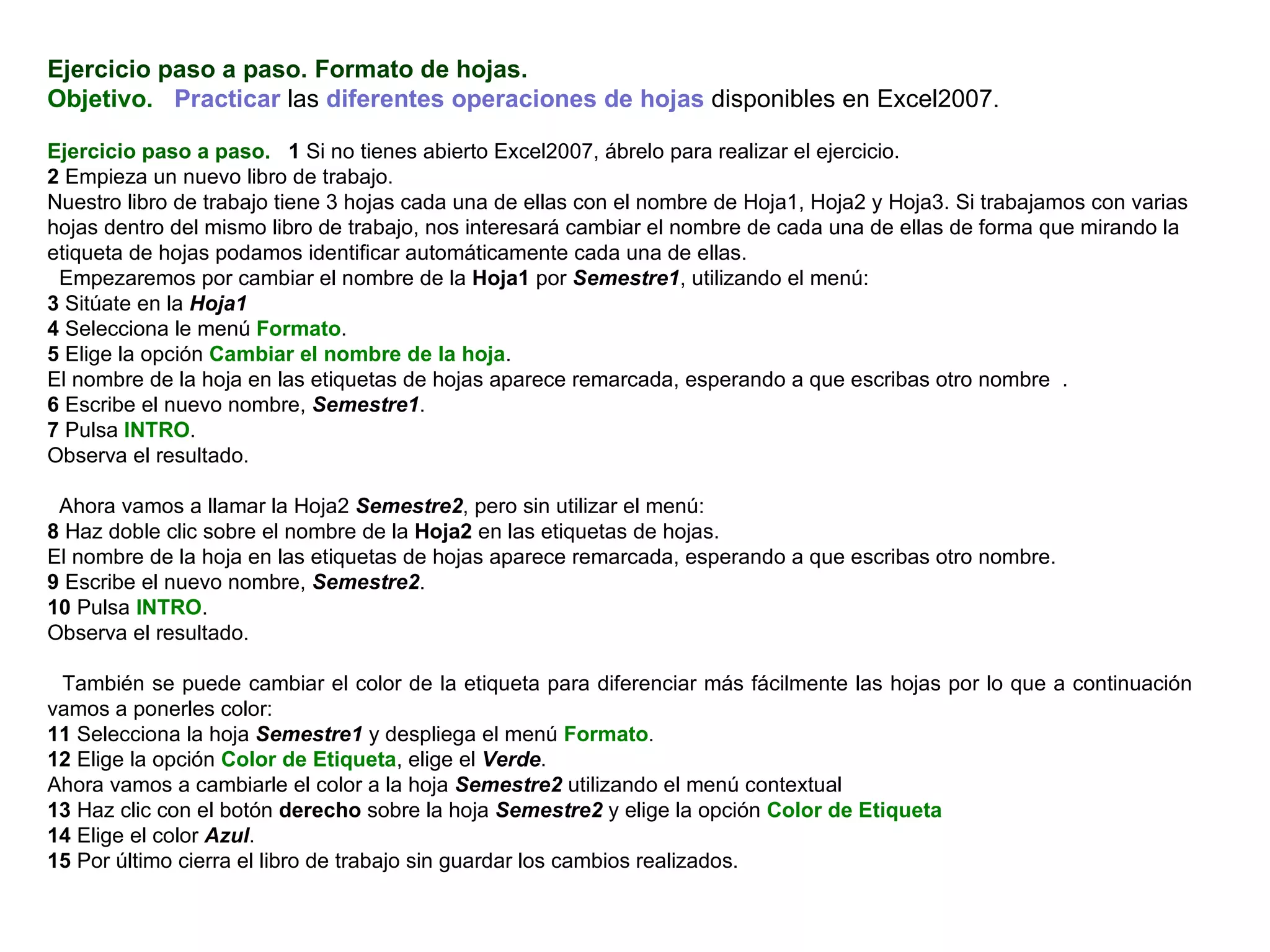 Ejercicio paso a paso. Formato de hojas. Objetivo.     Practicar  las  diferentes operaciones de hojas  disponibles en Excel2007.    Ejercicio paso a paso.    1  Si no tienes abierto Excel2007, ábrelo para realizar el ejercicio.  2  Empieza un nuevo libro de trabajo.  Nuestro libro de trabajo tiene 3 hojas cada una de ellas con el nombre de Hoja1, Hoja2 y Hoja3. Si trabajamos con varias hojas dentro del mismo libro de trabajo, nos interesará cambiar el nombre de cada una de ellas de forma que mirando la etiqueta de hojas podamos identificar automáticamente cada una de ellas.  Empezaremos por cambiar el nombre de la  Hoja1  por  Semestre1 , utilizando el menú:  3  Sitúate en la  Hoja1 4  Selecciona le menú  Formato .  5  Elige la opción  Cambiar el nombre de la hoja .  El nombre de la hoja en las etiquetas de hojas aparece remarcada, esperando a que escribas otro nombre  .  6  Escribe el nuevo nombre,  Semestre1 .  7  Pulsa  INTRO .  Observa el resultado.    Ahora vamos a llamar la Hoja2  Semestre2 , pero sin utilizar el menú:  8  Haz doble clic sobre el nombre de la  Hoja2  en las etiquetas de hojas.  El nombre de la hoja en las etiquetas de hojas aparece remarcada, esperando a que escribas otro nombre.  9  Escribe el nuevo nombre,  Semestre2 .  10  Pulsa  INTRO .  Observa el resultado.    También se puede cambiar el color de la etiqueta para diferenciar más fácilmente las hojas por lo que a continuación vamos a ponerles color: 11  Selecciona la hoja  Semestre1  y despliega el menú  Formato . 12  Elige la opción  Color de Etiqueta , elige el  Verde . Ahora vamos a cambiarle el color a la hoja  Semestre2  utilizando el menú contextual 13  Haz clic con el botón  derecho  sobre la hoja  Semestre2  y elige la opción  Color de Etiqueta 14  Elige el color  Azul . 15  Por último cierra el libro de trabajo sin guardar los cambios realizados.   