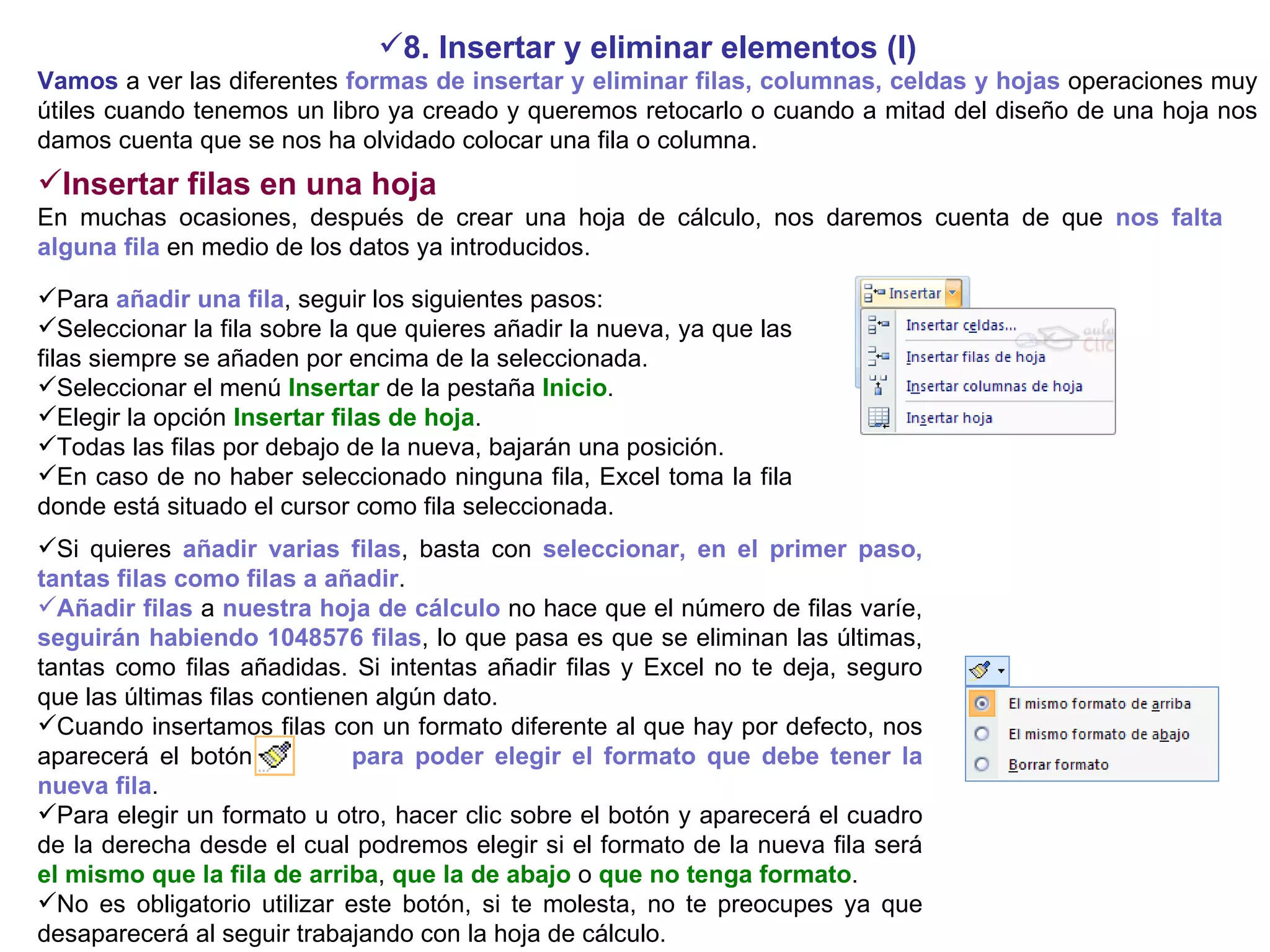 8. Insertar y eliminar elementos (I) Vamos  a ver las diferentes  formas de insertar y eliminar filas, columnas, celdas y hojas  operaciones muy útiles cuando tenemos un libro ya creado y queremos retocarlo o cuando a mitad del diseño de una hoja nos damos cuenta que se nos ha olvidado colocar una fila o columna. Insertar filas en una hoja     En muchas ocasiones, después de crear una hoja de cálculo, nos daremos cuenta de que  nos falta alguna fila  en medio de los datos ya introducidos.   Para  añadir una fila , seguir los siguientes pasos:  Seleccionar la fila sobre la que quieres añadir la nueva, ya que las filas siempre se añaden por encima de la seleccionada.  Seleccionar el menú  Insertar  de la pestaña  Inicio .  Elegir la opción  Insertar filas de hoja .  Todas las filas por debajo de la nueva, bajarán una posición.  En caso de no haber seleccionado ninguna fila, Excel toma la fila donde está situado el cursor como fila seleccionada.   Si quieres  añadir varias filas , basta con  seleccionar, en el primer paso, tantas filas como filas a añadir .  Añadir filas  a  nuestra hoja de cálculo  no hace que el número de filas varíe,  seguirán habiendo 1048576 filas , lo que pasa es que se eliminan las últimas, tantas como filas añadidas. Si intentas añadir filas y Excel no te deja, seguro que las últimas filas contienen algún dato.  Cuando insertamos filas con un formato diferente al que hay por defecto, nos aparecerá el botón  para poder elegir el formato que debe tener la nueva fila . Para elegir un formato u otro, hacer clic sobre el botón y aparecerá el cuadro de la derecha desde el cual podremos elegir si el formato de la nueva fila será   el mismo que la fila de arriba ,  que la de abajo  o  que no tenga formato . No es obligatorio utilizar este botón, si te molesta, no te preocupes ya que desaparecerá al seguir trabajando con la hoja de cálculo. 