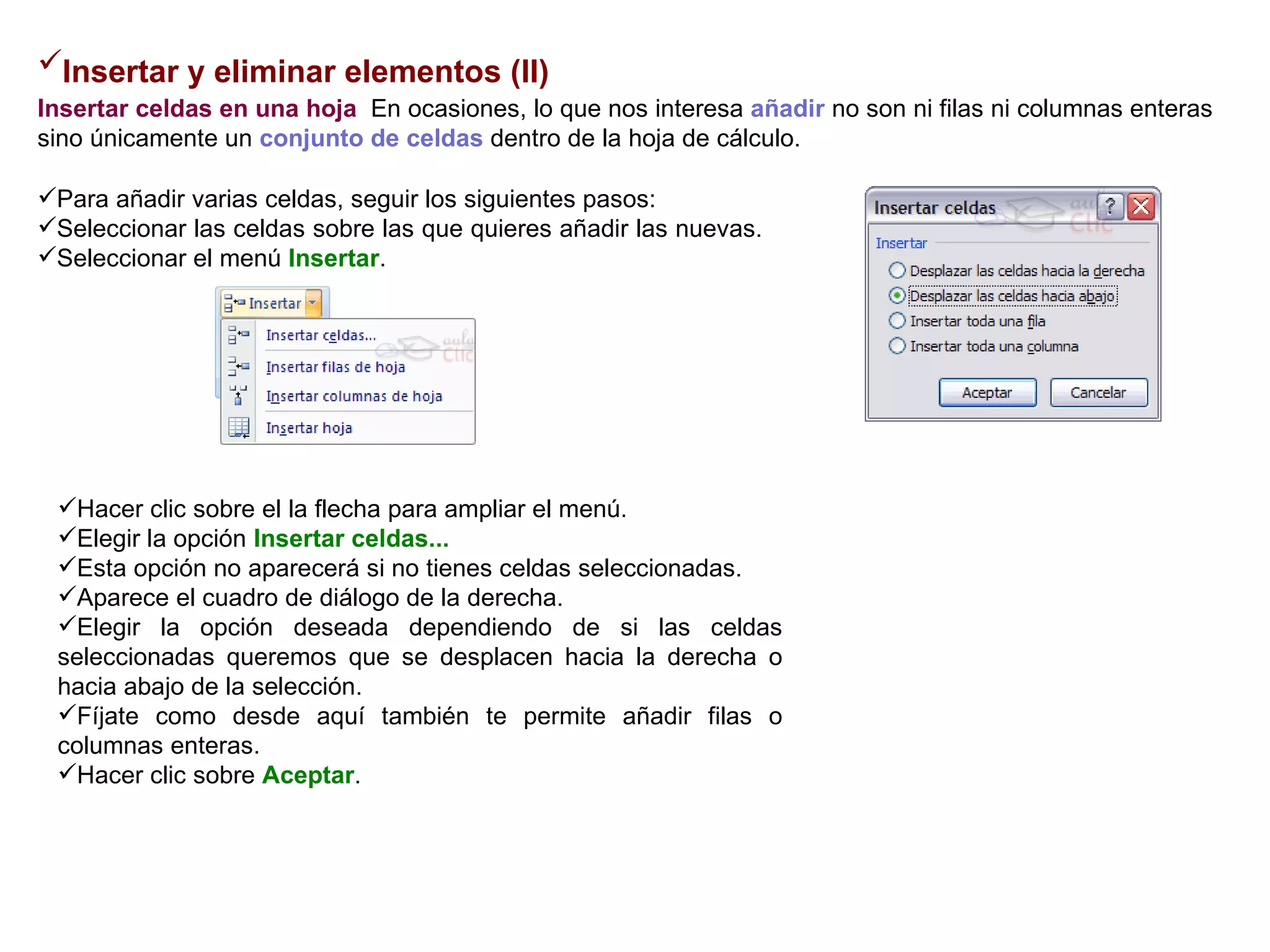 Insertar y eliminar elementos (II)   Insertar celdas en una hoja    En ocasiones, lo que nos interesa  añadir  no son ni filas ni columnas enteras sino únicamente un  conjunto de celdas  dentro de la hoja de cálculo.   Para añadir varias celdas, seguir los siguientes pasos:  Seleccionar las celdas sobre las que quieres añadir las nuevas.  Seleccionar el menú  Insertar .   Hacer clic sobre el la flecha para ampliar el menú.  Elegir la opción  Insertar celdas...   Esta opción no aparecerá si no tienes celdas seleccionadas.  Aparece el cuadro de diálogo de la derecha.  Elegir la opción deseada dependiendo de si las celdas seleccionadas queremos que se desplacen hacia la derecha o hacia abajo de la selección.  Fíjate como desde aquí también te permite añadir filas o columnas enteras.  Hacer clic sobre  Aceptar .  