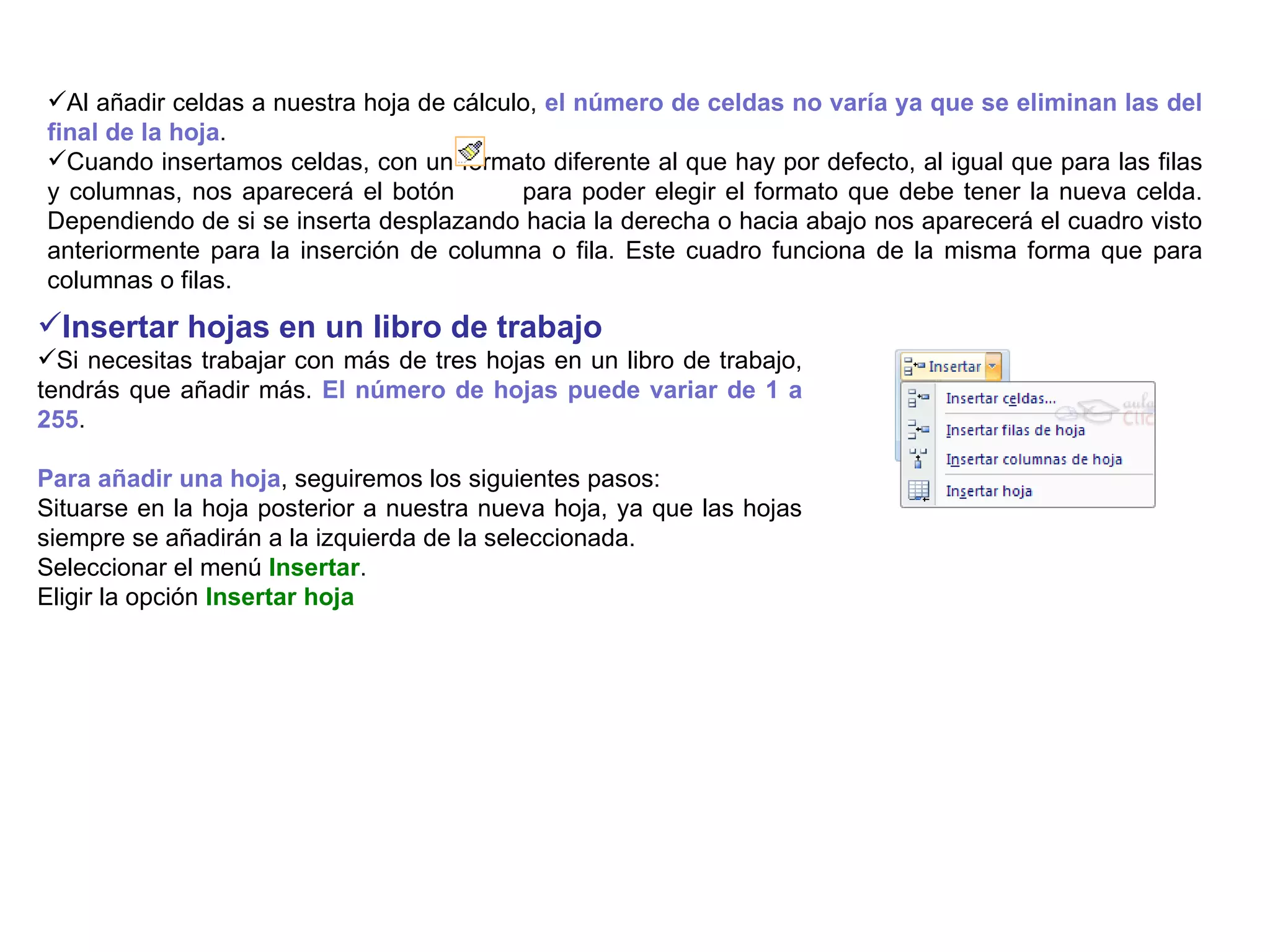 Al añadir celdas a nuestra hoja de cálculo,  el número de celdas no varía ya que se eliminan las del final de la hoja .  Cuando insertamos celdas, con un formato diferente al que hay por defecto, al igual que para las filas y columnas, nos aparecerá el botón  para poder elegir el formato que debe tener la nueva celda. Dependiendo de si se inserta desplazando hacia la derecha o hacia abajo nos aparecerá el cuadro visto anteriormente para la inserción de columna o fila. Este cuadro funciona de la misma forma que para columnas o filas. Insertar hojas en un libro de trabajo   Si necesitas trabajar con más de tres hojas en un libro de trabajo, tendrás que añadir más.  El número de hojas puede variar de 1 a 255 .  Para añadir una hoja , seguiremos los siguientes pasos:  Situarse en la hoja posterior a nuestra nueva hoja, ya que las hojas siempre se añadirán a la izquierda de la seleccionada.  Seleccionar el menú  Insertar .  Eligir la opción  Insertar hoja 