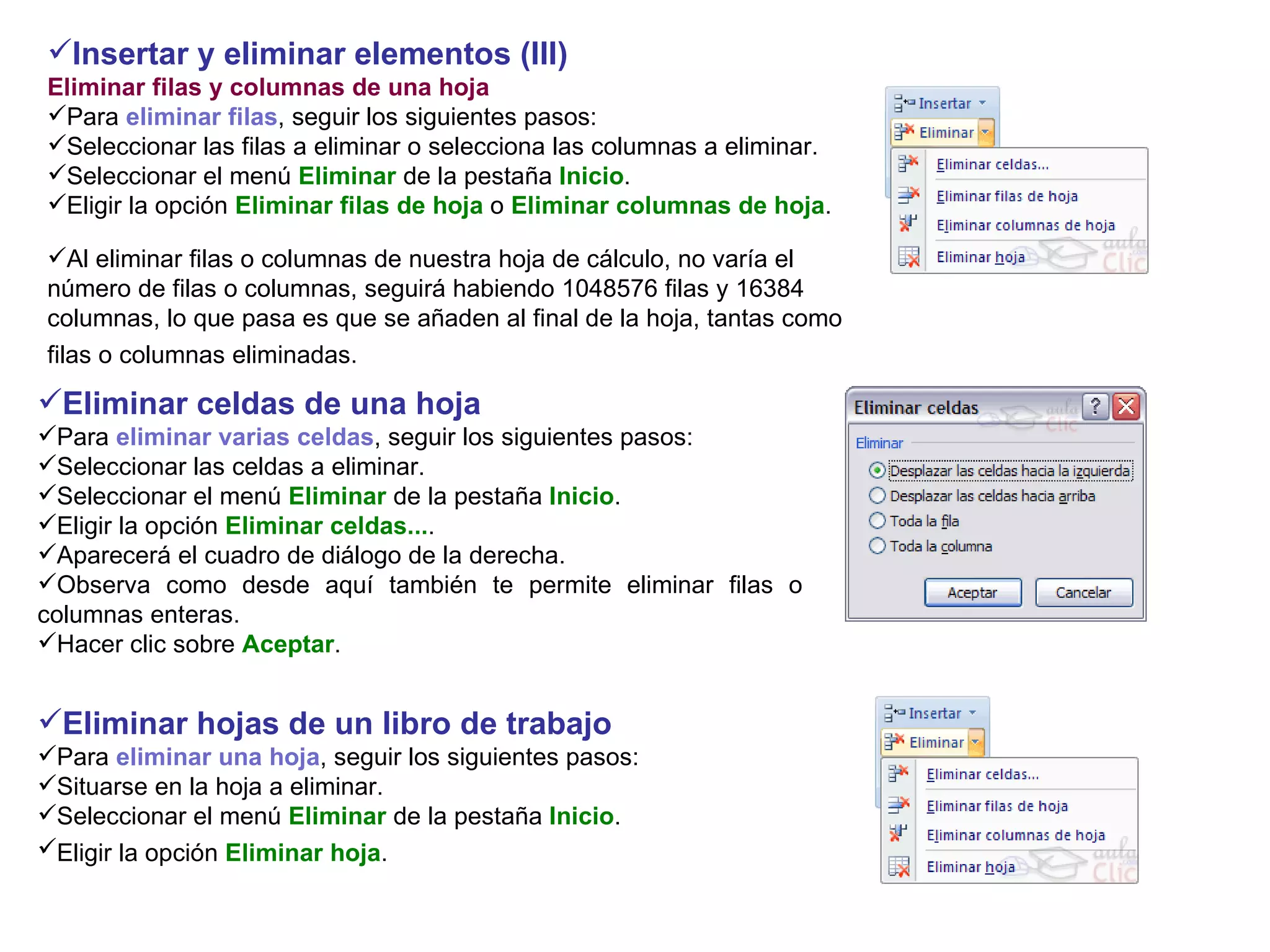 Insertar y eliminar elementos (III)  Eliminar filas y columnas de una hoja Para  eliminar filas , seguir los siguientes pasos:  Seleccionar las filas a eliminar o selecciona las columnas a eliminar.  Seleccionar el menú  Eliminar  de la pestaña  Inicio .  Eligir la opción  Eliminar filas de hoja  o  Eliminar columnas de hoja .   Al eliminar filas o columnas de nuestra hoja de cálculo, no varía el número de filas o columnas, seguirá habiendo 1048576 filas y 16384 columnas, lo que pasa es que se añaden al final de la hoja, tantas como filas o columnas eliminadas.   Eliminar celdas de una hoja   Para  eliminar varias celdas , seguir los siguientes pasos: Seleccionar las celdas a eliminar.  Seleccionar el menú  Eliminar  de la pestaña  Inicio .  Eligir la opción  Eliminar celdas... .  Aparecerá el cuadro de diálogo de la derecha. Observa como desde aquí también te permite eliminar filas o columnas enteras.  Hacer clic sobre  Aceptar . Eliminar hojas de un libro de trabajo  Para  eliminar una hoja , seguir los siguientes pasos:  Situarse en la hoja a eliminar.  Seleccionar el menú  Eliminar  de la pestaña  Inicio .  Eligir la opción  Eliminar hoja .   