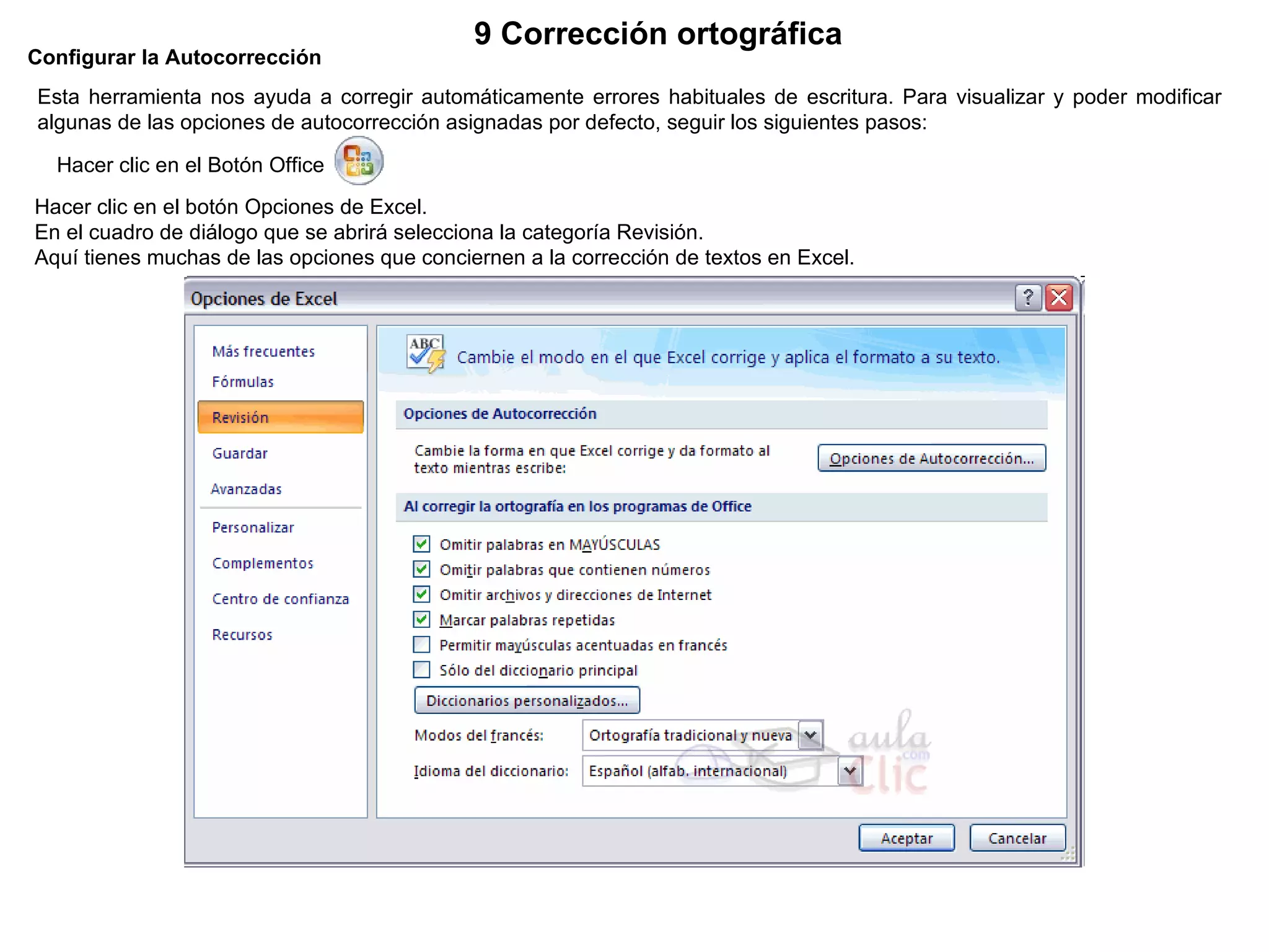 Configurar la Autocorrección   Esta herramienta nos ayuda a corregir automáticamente errores habituales de escritura. Para visualizar y poder modificar algunas de las opciones de autocorrección asignadas por defecto, seguir los siguientes pasos:  Hacer clic en el Botón Office           Hacer clic en el botón Opciones de Excel.  En el cuadro de diálogo que se abrirá selecciona la categoría Revisión.  Aquí tienes muchas de las opciones que conciernen a la corrección de textos en Excel. 9 Corrección ortográfica   