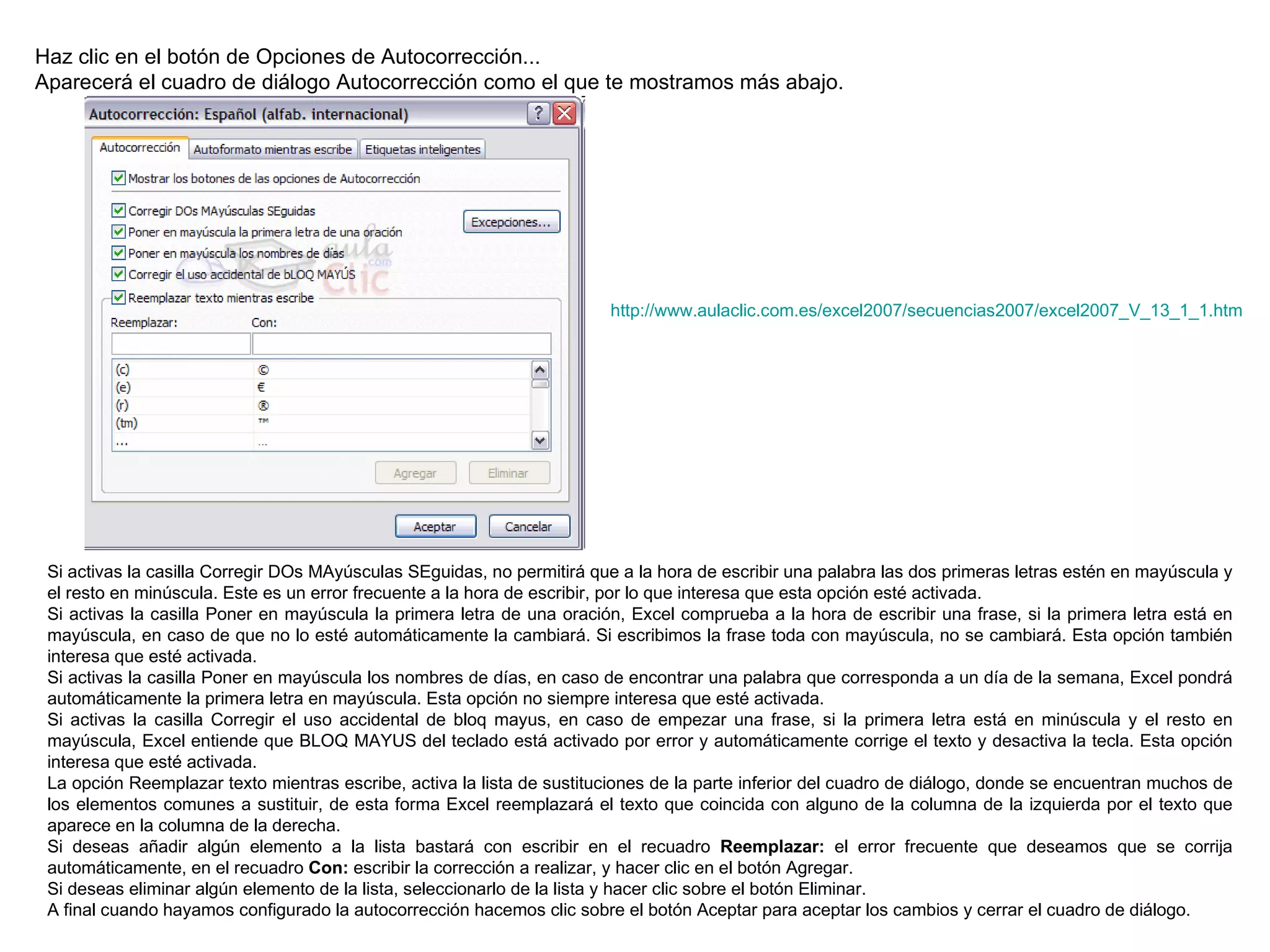 Haz clic en el botón de Opciones de Autocorrección...  Aparecerá el cuadro de diálogo Autocorrección como el que te mostramos más abajo. Si activas la casilla Corregir DOs MAyúsculas SEguidas, no permitirá que a la hora de escribir una palabra las dos primeras letras estén en mayúscula y el resto en minúscula. Este es un error frecuente a la hora de escribir, por lo que interesa que esta opción esté activada.  Si activas la casilla Poner en mayúscula la primera letra de una oración, Excel comprueba a la hora de escribir una frase, si la primera letra está en mayúscula, en caso de que no lo esté automáticamente la cambiará. Si escribimos la frase toda con mayúscula, no se cambiará. Esta opción también interesa que esté activada.  Si activas la casilla Poner en mayúscula los nombres de días, en caso de encontrar una palabra que corresponda a un día de la semana, Excel pondrá automáticamente la primera letra en mayúscula. Esta opción no siempre interesa que esté activada.  Si activas la casilla Corregir el uso accidental de bloq mayus, en caso de empezar una frase, si la primera letra está en minúscula y el resto en mayúscula, Excel entiende que BLOQ MAYUS del teclado está activado por error y automáticamente corrige el texto y desactiva la tecla. Esta opción interesa que esté activada.  La opción Reemplazar texto mientras escribe, activa la lista de sustituciones de la parte inferior del cuadro de diálogo, donde se encuentran muchos de los elementos comunes a sustituir, de esta forma Excel reemplazará el texto que coincida con alguno de la columna de la izquierda por el texto que aparece en la columna de la derecha. Si deseas añadir algún elemento a la lista bastará con escribir en el recuadro  Reemplazar:  el error frecuente que deseamos que se corrija automáticamente, en el recuadro  Con:  escribir la corrección a realizar, y hacer clic en el botón Agregar.  Si deseas eliminar algún elemento de la lista, seleccionarlo de la lista y hacer clic sobre el botón Eliminar.  A final cuando hayamos configurado la autocorrección hacemos clic sobre el botón Aceptar para aceptar los cambios y cerrar el cuadro de diálogo. http://www.aulaclic.com.es/excel2007/secuencias2007/excel2007_V_13_1_1.htm 
